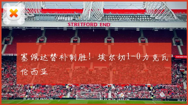 塞佩达替补制胜！埃尔切1-0力克瓦伦西亚