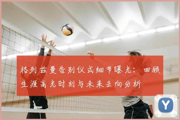 格列兹曼告别仪式细节曝光：回顾生涯高光时刻与未来去向分析