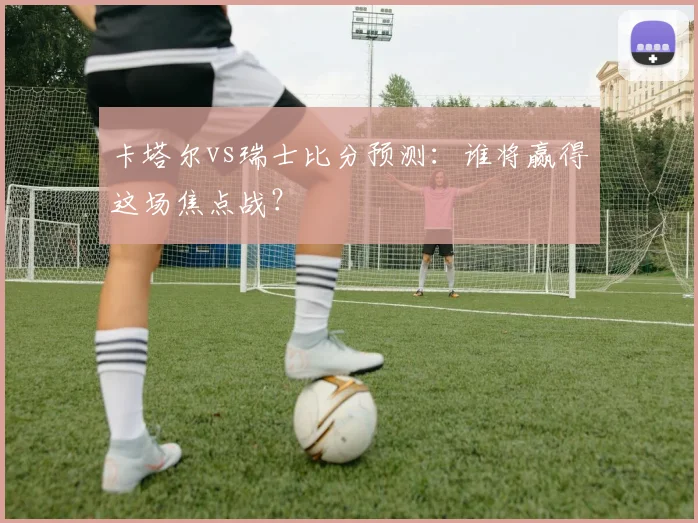 卡塔尔vs瑞士比分预测：谁将赢得这场焦点战？