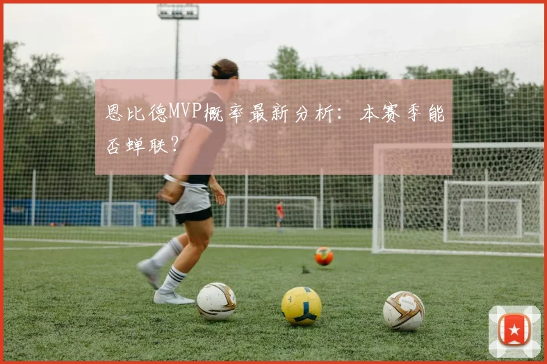 恩比德MVP概率最新分析:本赛季能否蝉联?