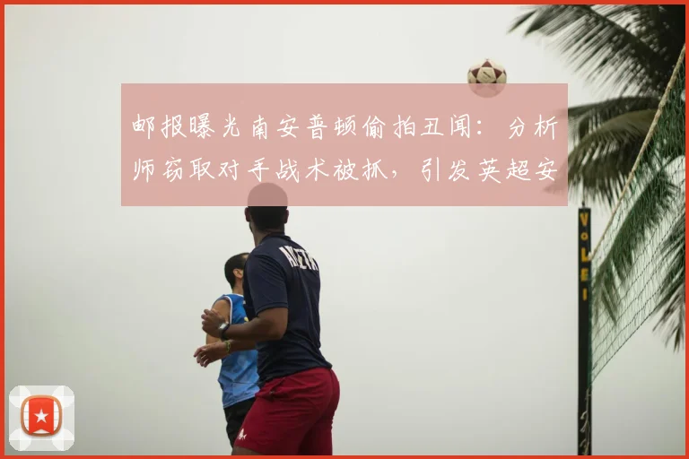 邮报曝光南安普顿偷拍丑闻：分析师窃取对手战术被抓，引发英超安全与职业道德大讨论