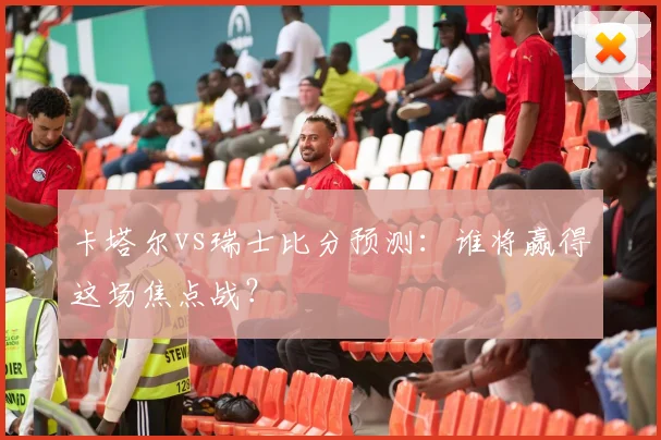 卡塔尔vs瑞士比分预测:谁将赢得这场焦点战?