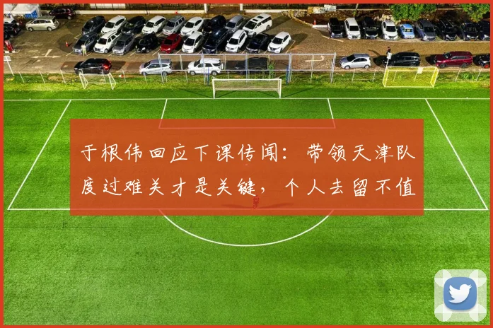 于根伟回应下课传闻：带领天津队度过难关才是关键，个人去留不值一提